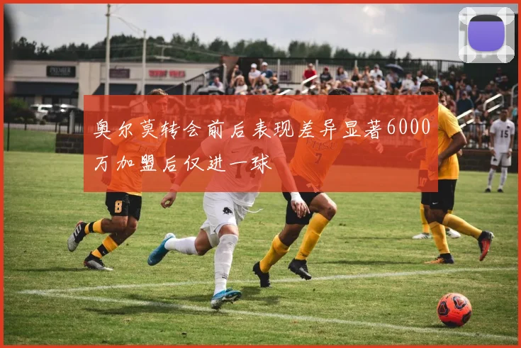 奥尔莫转会前后表现差异显著6000万加盟后仅进一球