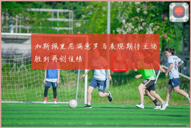 加斯佩里尼满意罗马表现期待主场胜利再创佳绩