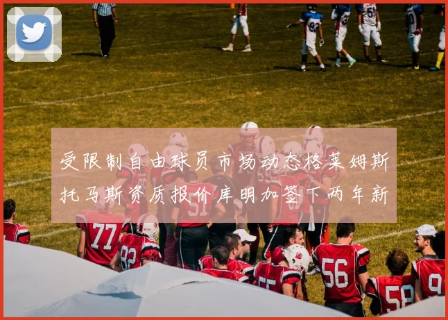 受限制自由球员市场动态格莱姆斯托马斯资质报价库明加签下两年新合同
