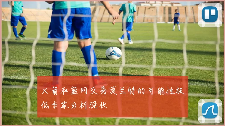 火箭和篮网交易莫兰特的可能性极低专家分析现状