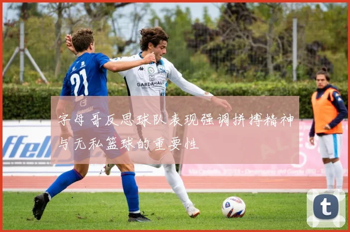 字母哥反思球队表现强调拼搏精神与无私篮球的重要性