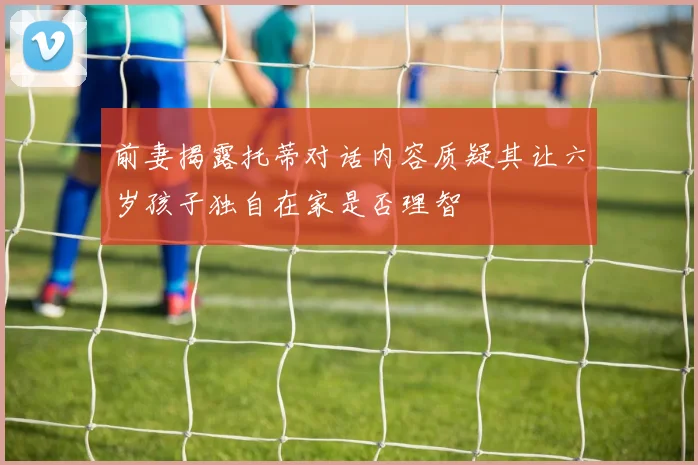 前妻揭露托蒂对话内容质疑其让六岁孩子独自在家是否理智