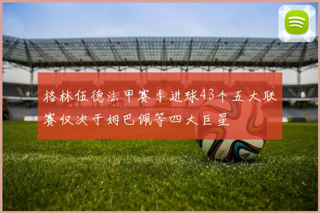 格林伍德法甲赛季进球43个五大联赛仅次于姆巴佩等四大巨星