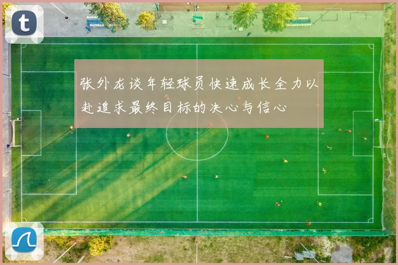 张外龙谈年轻球员快速成长全力以赴追求最终目标的决心与信心