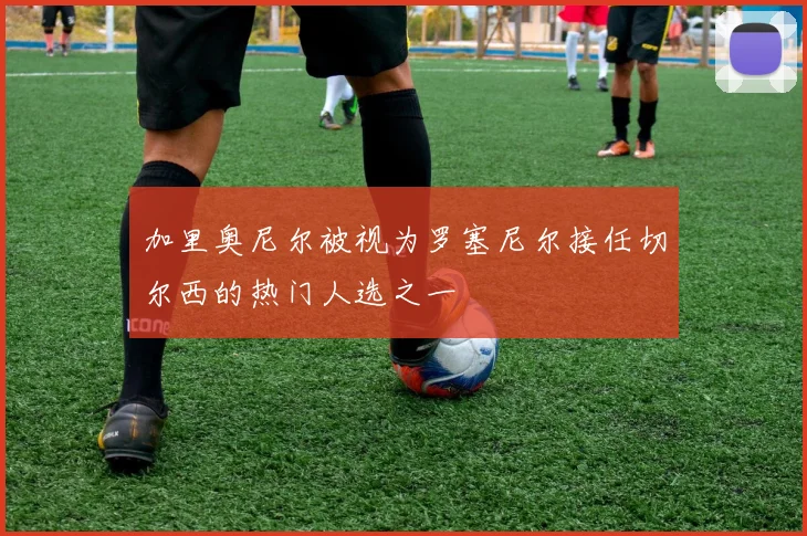 加里奥尼尔被视为罗塞尼尔接任切尔西的热门人选之一