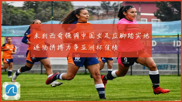 米利西奇强调中国女足应脚踏实地逐场拼搏力争亚洲杯佳绩