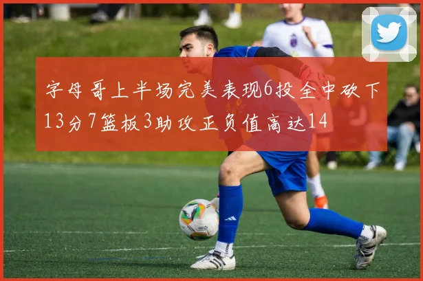 字母哥上半场完美表现6投全中砍下13分7篮板3助攻正负值高达14