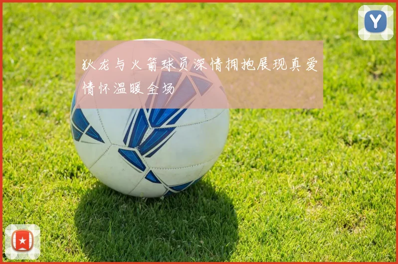 狄龙与火箭球员深情拥抱展现真爱情怀温暖全场