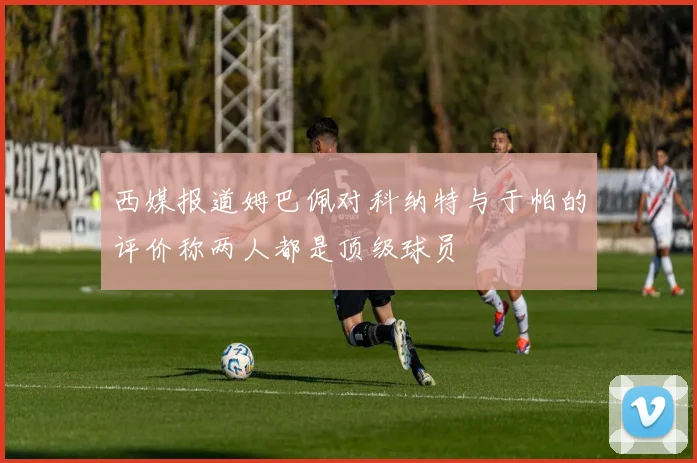 西媒报道姆巴佩对科纳特与于帕的评价称两人都是顶级球员