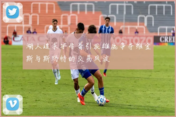 湖人追求字母哥引发雄鹿争夺维金斯与斯玛特的交易风波