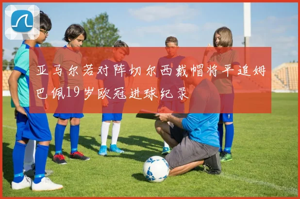 亚马尔若对阵切尔西戴帽将平追姆巴佩19岁欧冠进球纪录