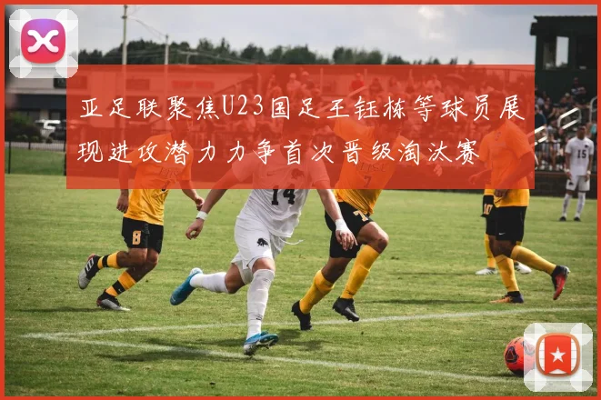 亚足联聚焦U23国足王钰栋等球员展现进攻潜力力争首次晋级淘汰赛