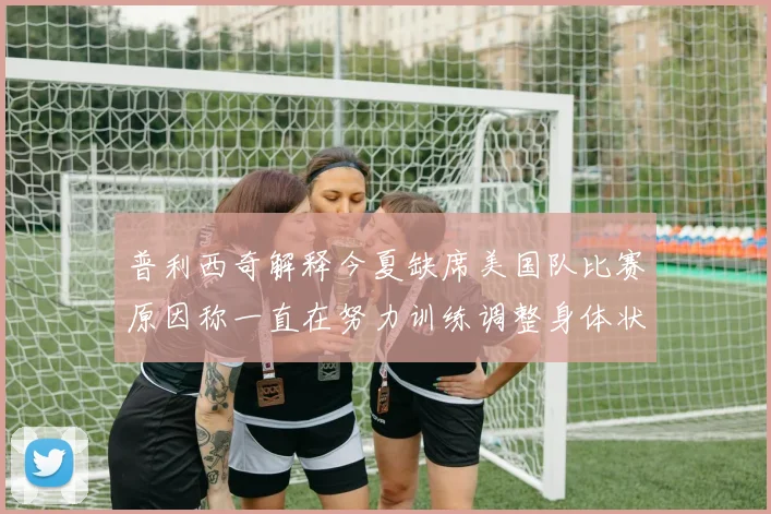 普利西奇解释今夏缺席美国队比赛原因称一直在努力训练调整身体状态