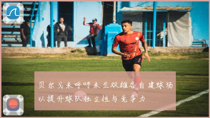 贝尔戈米呼吁米兰双雄各自建球场以提升球队独立性与竞争力