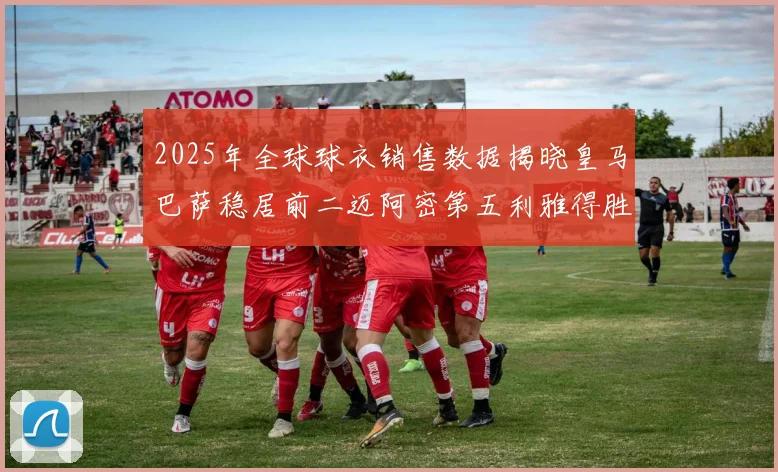 2025年全球球衣销售数据揭晓皇马巴萨稳居前二迈阿密第五利雅得胜利第十