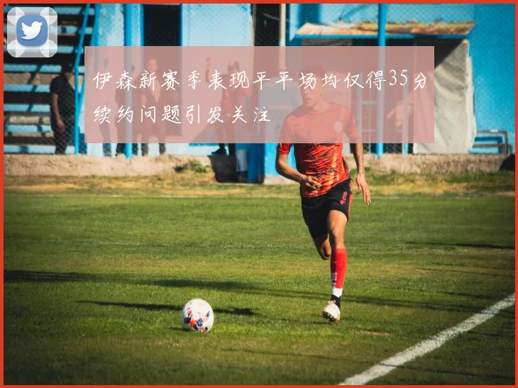 伊森新赛季表现平平场均仅得35分续约问题引发关注