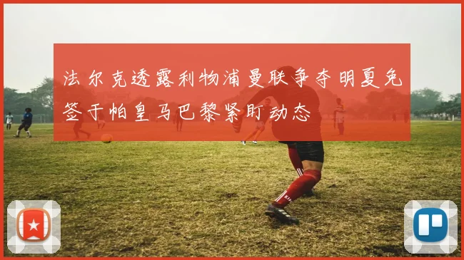 法尔克透露利物浦曼联争夺明夏免签于帕皇马巴黎紧盯动态