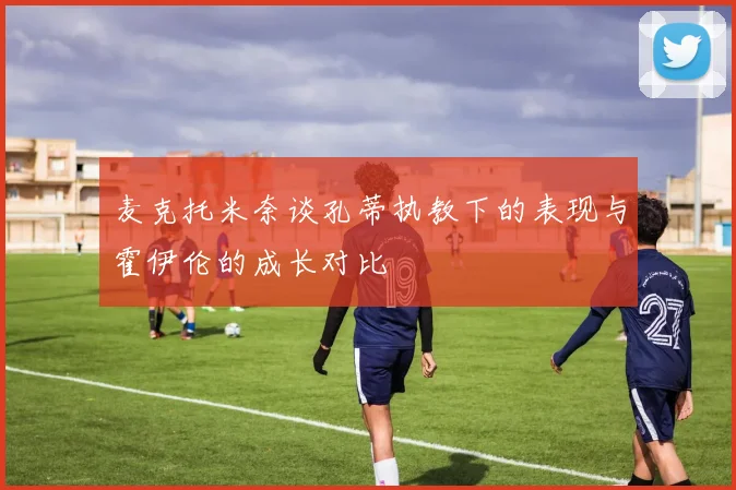 麦克托米奈谈孔蒂执教下的表现与霍伊伦的成长对比