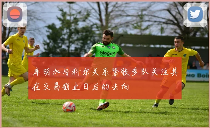 库明加与科尔关系紧张多队关注其在交易截止日后的去向