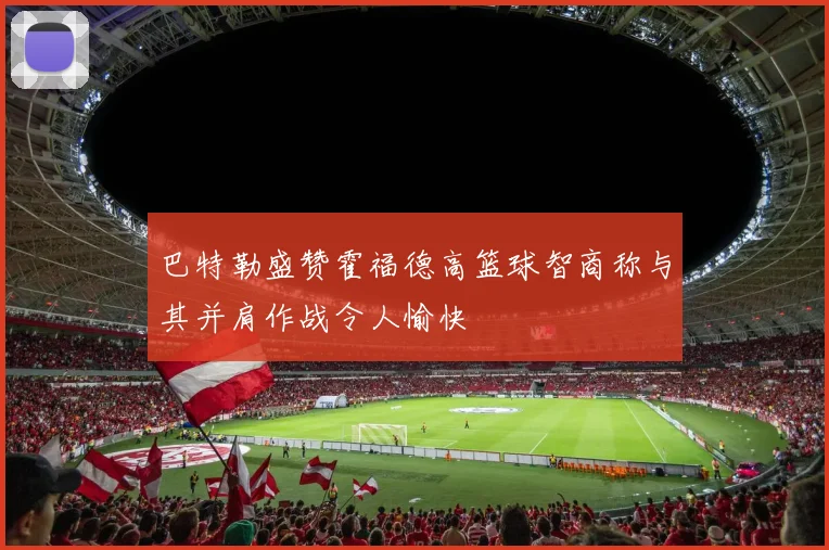巴特勒盛赞霍福德高篮球智商称与其并肩作战令人愉快