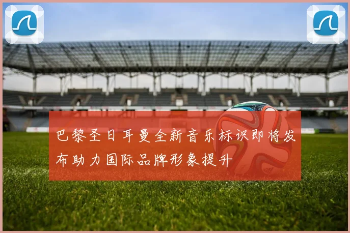 巴黎圣日耳曼全新音乐标识即将发布助力国际品牌形象提升