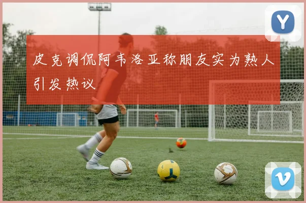 皮克调侃阿韦洛亚称朋友实为熟人引发热议
