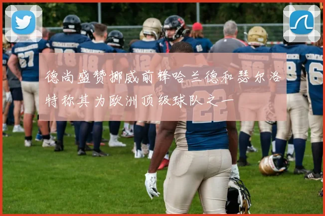 德尚盛赞挪威前锋哈兰德和瑟尔洛特称其为欧洲顶级球队之一