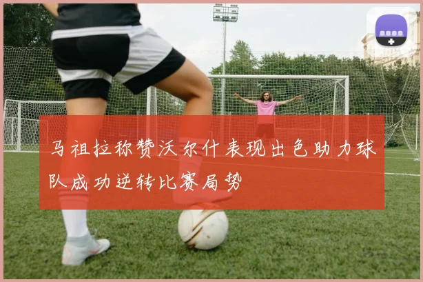马祖拉称赞沃尔什表现出色助力球队成功逆转比赛局势