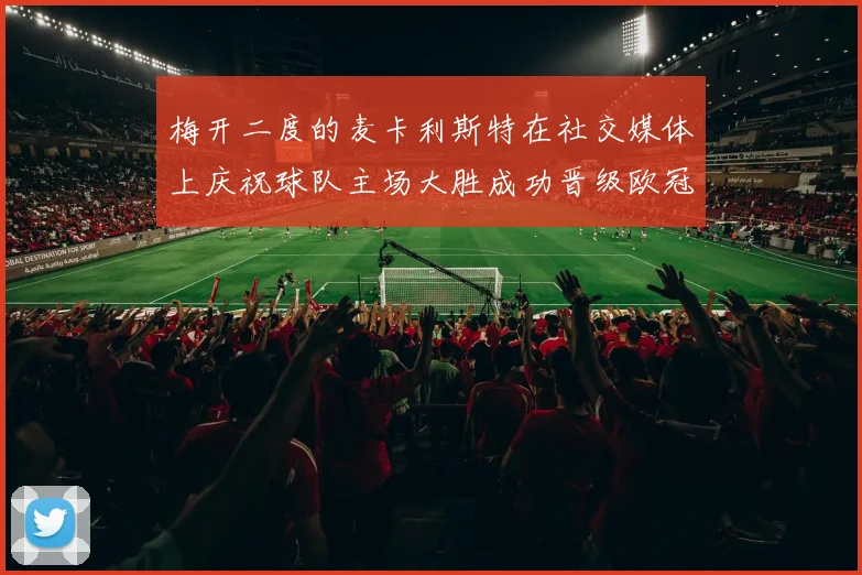 梅开二度的麦卡利斯特在社交媒体上庆祝球队主场大胜成功晋级欧冠16强