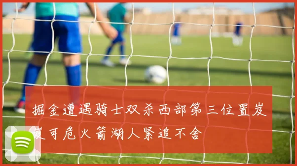 掘金遭遇骑士双杀西部第三位置岌岌可危火箭湖人紧追不舍