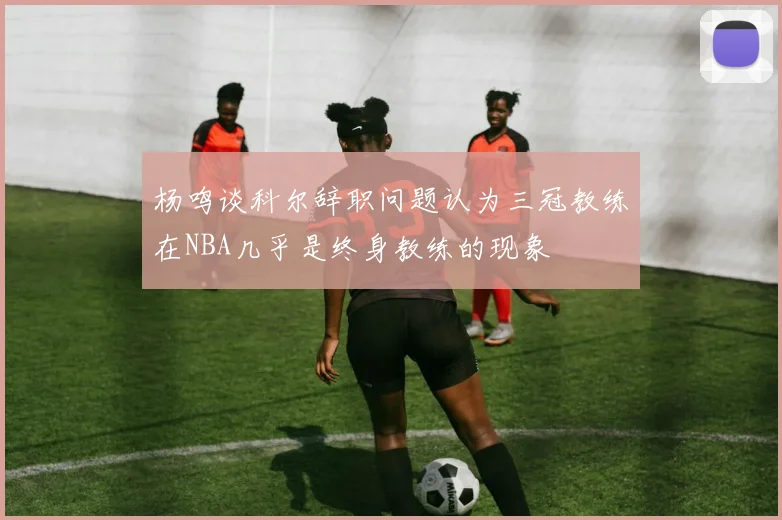 杨鸣谈科尔辞职问题认为三冠教练在NBA几乎是终身教练的现象