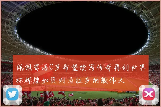 佩佩寄语C罗希望续写传奇再创世界杯辉煌如贝利马拉多纳般伟大