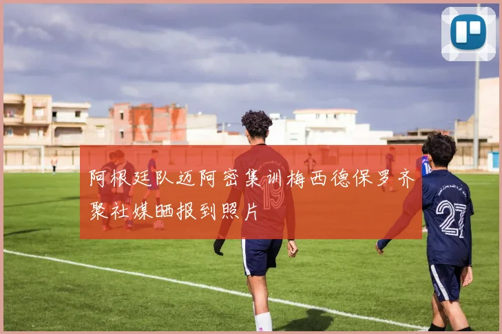 阿根廷队迈阿密集训梅西德保罗齐聚社媒晒报到照片