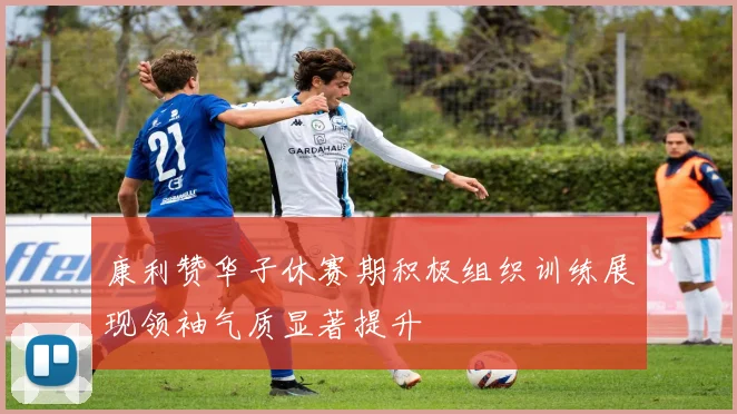 康利赞华子休赛期积极组织训练展现领袖气质显著提升