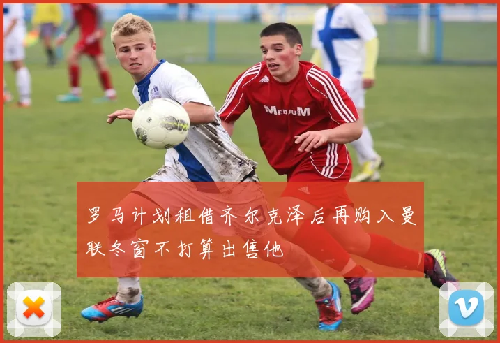 罗马计划租借齐尔克泽后再购入曼联冬窗不打算出售他