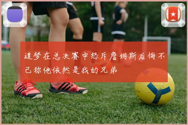 追梦在总决赛中怒斥詹姆斯后悔不已称他依然是我的兄弟