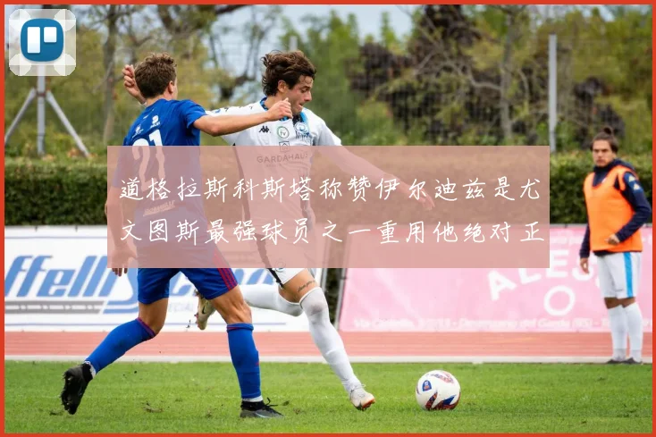 道格拉斯科斯塔称赞伊尔迪兹是尤文图斯最强球员之一重用他绝对正确