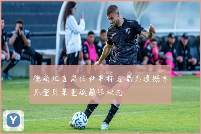 德尚坦言离任世界杯后毫无遗憾幸见登贝莱重返巅峰状态