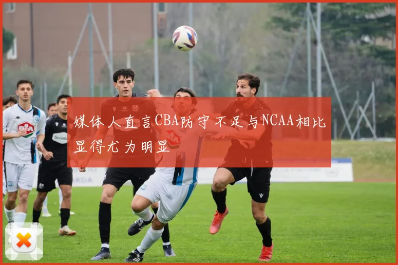 媒体人直言CBA防守不足与NCAA相比显得尤为明显