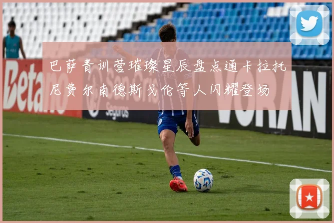 巴萨青训营璀璨星辰盘点通卡拉托尼费尔南德斯戈伦等人闪耀登场