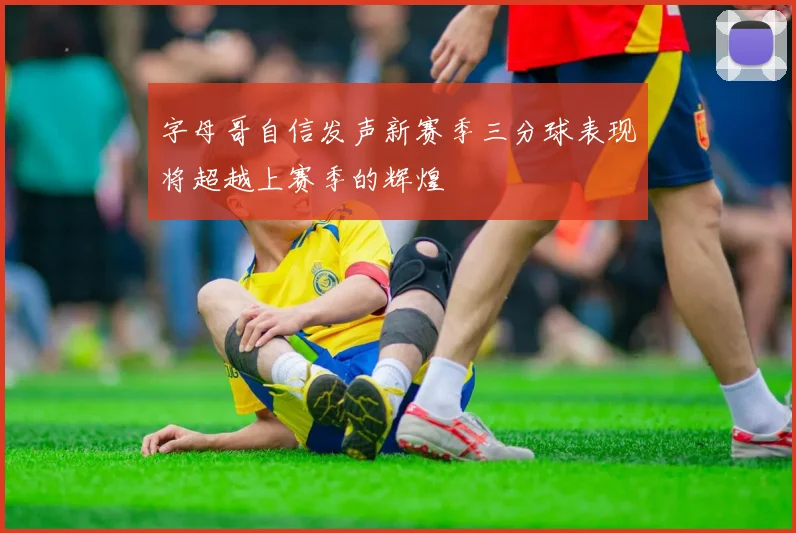 字母哥自信发声新赛季三分球表现将超越上赛季的辉煌