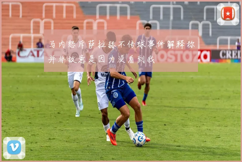 马内怒斥萨拉赫不传球事件解释称并非故意是因为没看到我