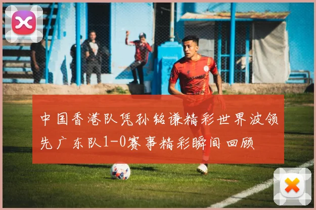 中国香港队凭孙铭谦精彩世界波领先广东队1-0赛事精彩瞬间回顾