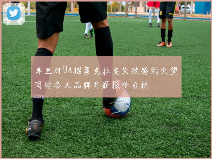 库里对UA招募克拉克失败感到失望同时各大品牌年薪报价分析