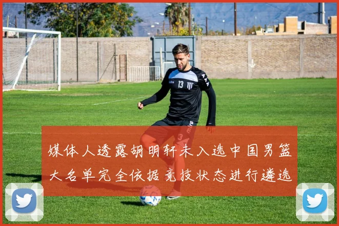 媒体人透露胡明轩未入选中国男篮大名单完全依据竞技状态进行遴选