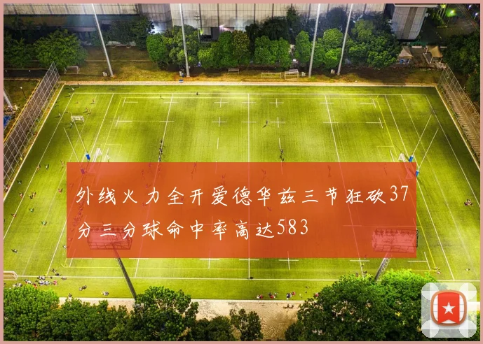 外线火力全开爱德华兹三节狂砍37分三分球命中率高达583