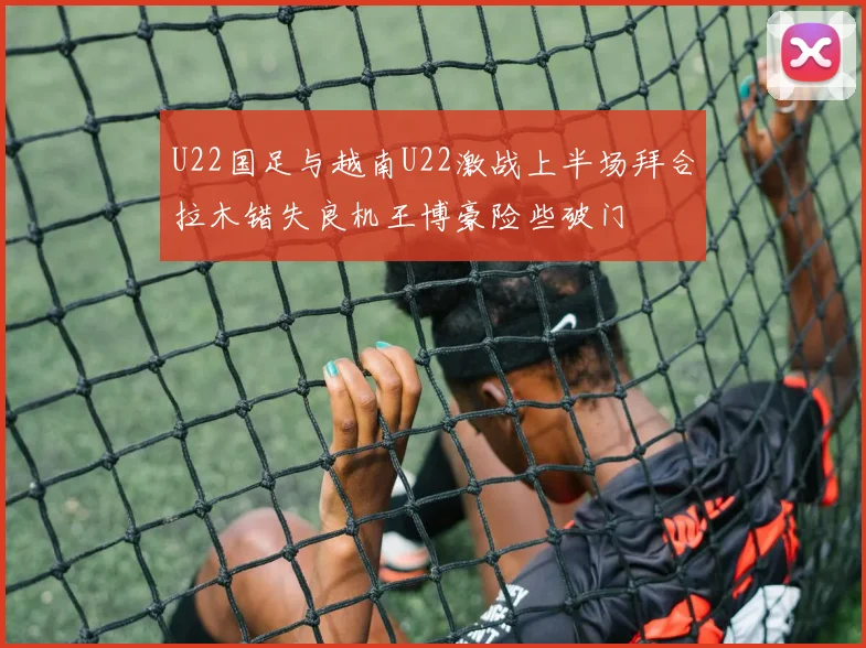 U22国足与越南U22激战上半场拜合拉木错失良机王博豪险些破门