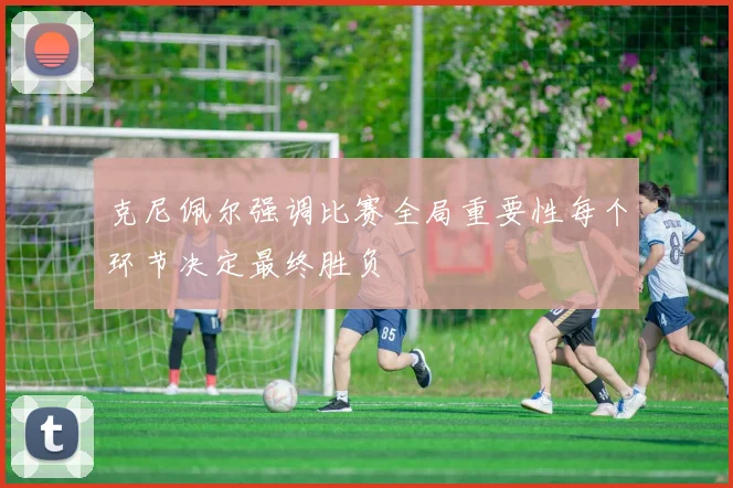 克尼佩尔强调比赛全局重要性每个环节决定最终胜负