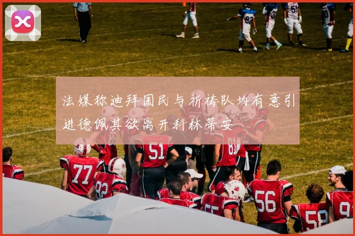 法媒称迪拜国民与祈祷队均有意引进德佩其欲离开科林蒂安