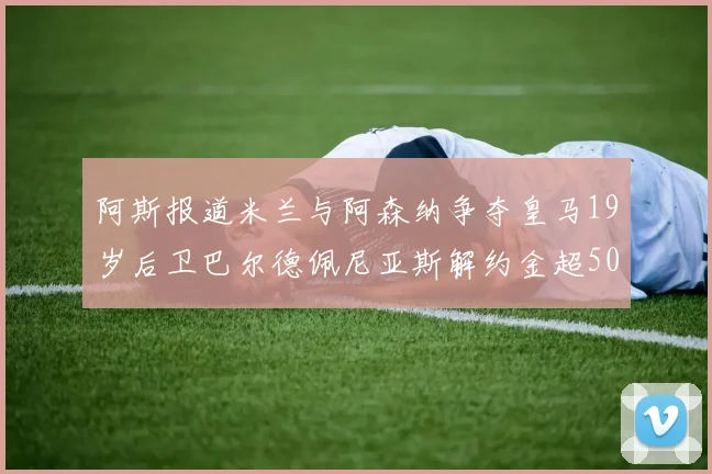 阿斯报道米兰与阿森纳争夺皇马19岁后卫巴尔德佩尼亚斯解约金超5000万